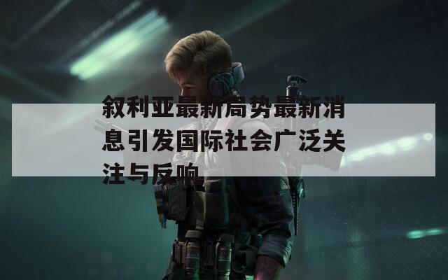 叙利亚最新局势最新消息引发国际社会广泛关注与反响