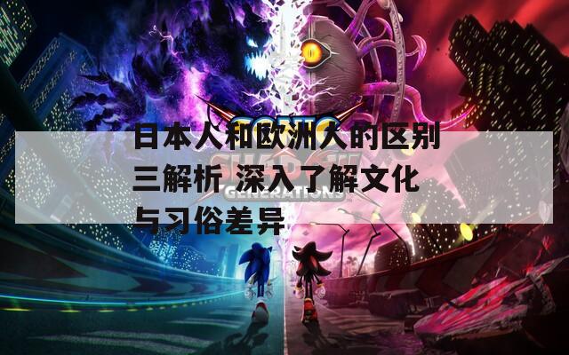 日本人和欧洲人的区别三解析 深入了解文化与习俗差异