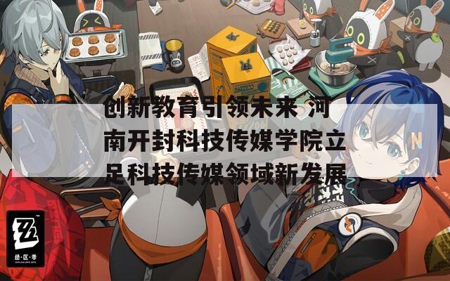 创新教育引领未来 河南开封科技传媒学院立足科技传媒领域新发展