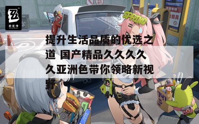 提升生活品质的优选之道 国产精品久久久久久亚洲色带你领略新视野