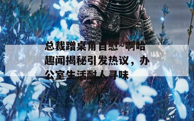 总裁蹭桌角自慰～啊哈趣闻揭秘引发热议，办公室生活耐人寻味