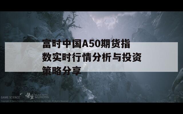 富时中国A50期货指数实时行情分析与投资策略分享