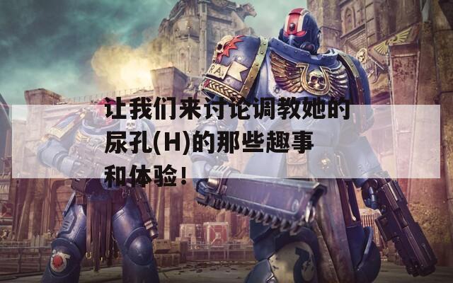 让我们来讨论调教她的尿孔(H)的那些趣事和体验！