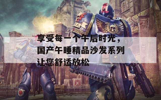 享受每一个午后时光，国产午睡精品沙发系列让您舒适放松