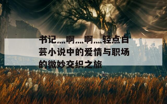 书记灬啊灬啊灬轻点白芸小说中的爱情与职场的微妙交织之旅