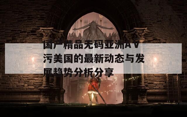 国产精品无码亚洲AⅤ污美国的最新动态与发展趋势分析分享