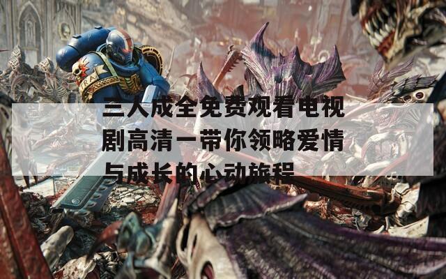 三人成全免费观看电视剧高清一带你领略爱情与成长的心动旅程