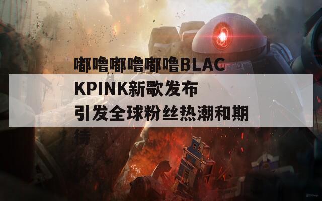 嘟噜嘟噜嘟噜BLACKPINK新歌发布 引发全球粉丝热潮和期待