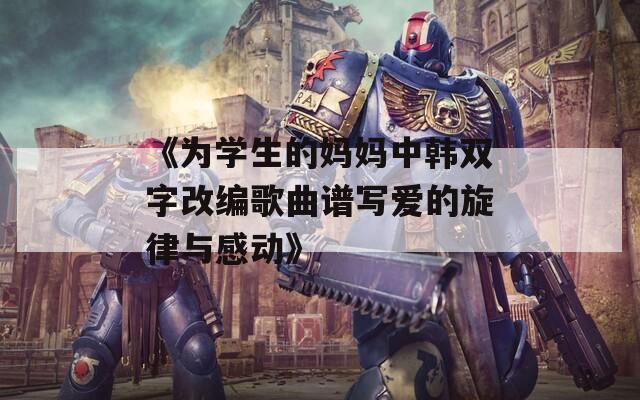 《为学生的妈妈中韩双字改编歌曲谱写爱的旋律与感动》