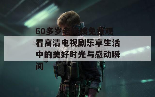60多岁老阿姨免费观看高清电视剧乐享生活中的美好时光与感动瞬间
