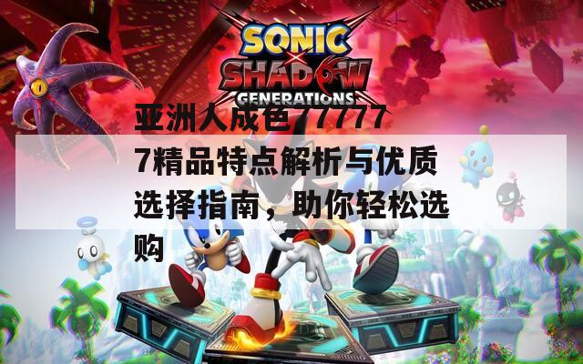亚洲人成色777777精品特点解析与优质选择指南，助你轻松选购
