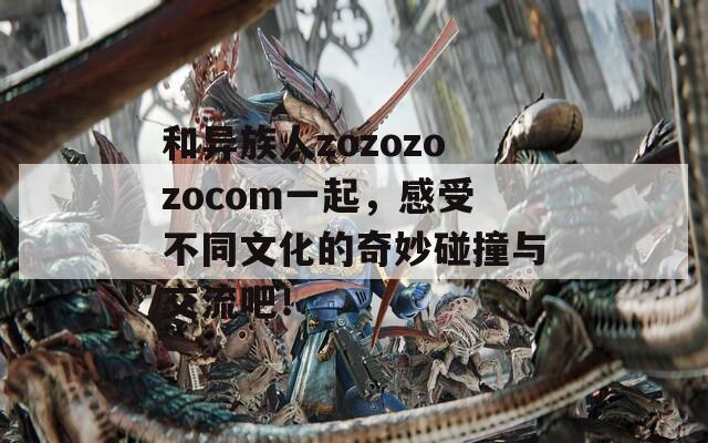 和异族人zozozozocom一起，感受不同文化的奇妙碰撞与交流吧！