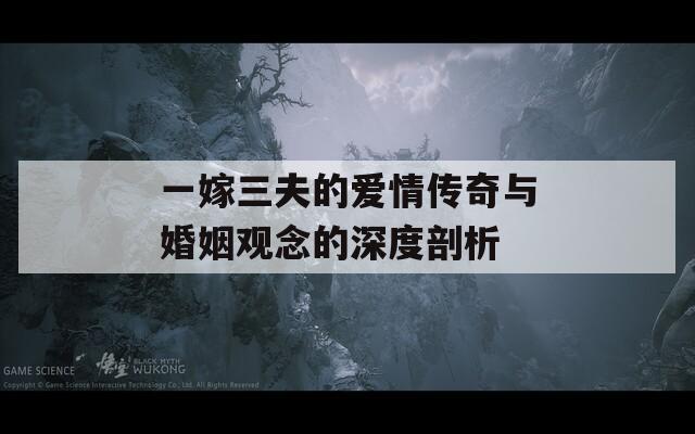 一嫁三夫的爱情传奇与婚姻观念的深度剖析