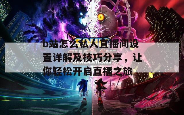 b站怎么私人直播间设置详解及技巧分享，让你轻松开启直播之旅