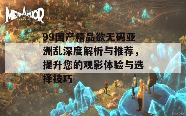 99国产精品欲无码亚洲乱深度解析与推荐，提升您的观影体验与选择技巧