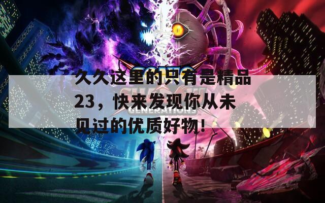 久久这里的只有是精品23，快来发现你从未见过的优质好物！