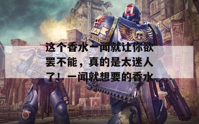 这个香水一闻就让你欲罢不能，真的是太迷人了！一闻就想要的香水