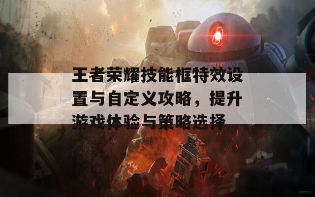 王者荣耀技能框特效设置与自定义攻略，提升游戏体验与策略选择