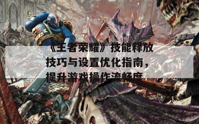 《王者荣耀》技能释放技巧与设置优化指南，提升游戏操作流畅度