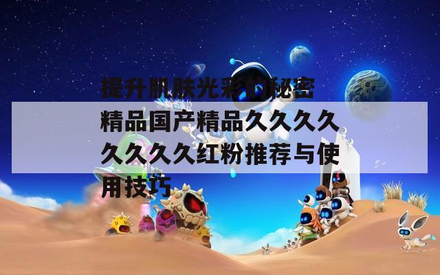 提升肌肤光彩的秘密 精品国产精品久久久久久久久久红粉推荐与使用技巧