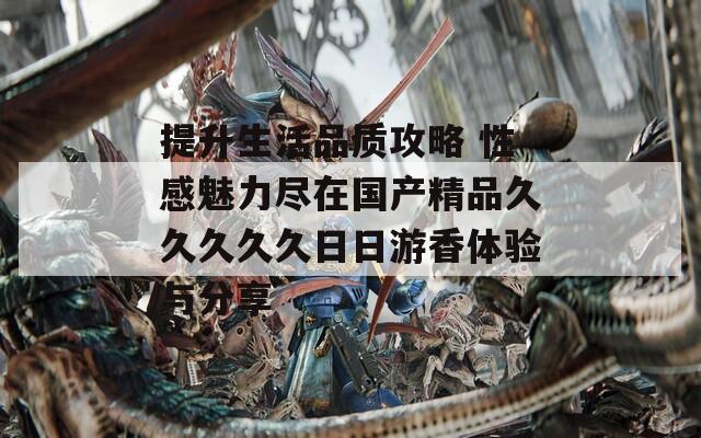 提升生活品质攻略 性感魅力尽在国产精品久久久久久日日游香体验与分享