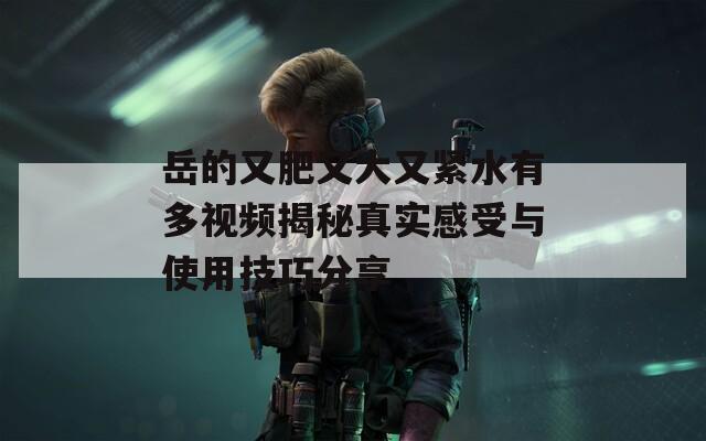 岳的又肥又大又紧水有多视频揭秘真实感受与使用技巧分享