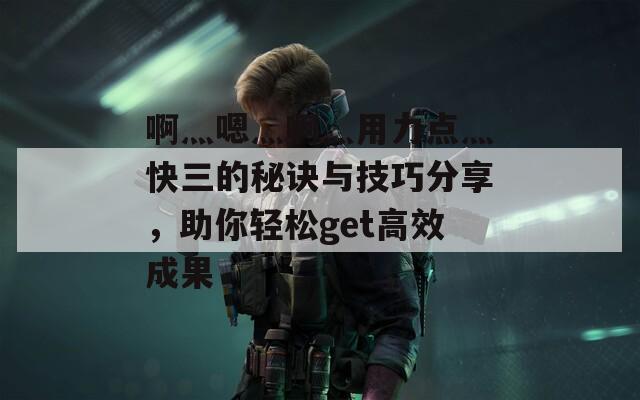 啊灬嗯灬啊灬用力点灬快三的秘诀与技巧分享，助你轻松get高效成果
