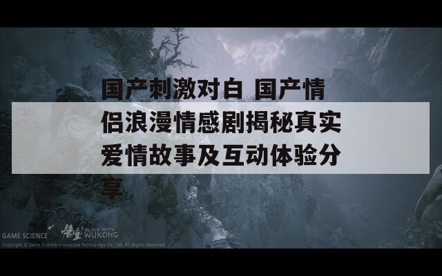 国产刺激对白 国产情侣浪漫情感剧揭秘真实爱情故事及互动体验分享