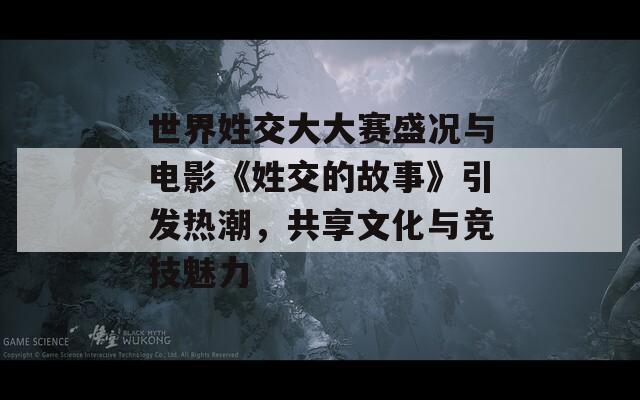 世界姓交大大赛盛况与电影《姓交的故事》引发热潮，共享文化与竞技魅力
