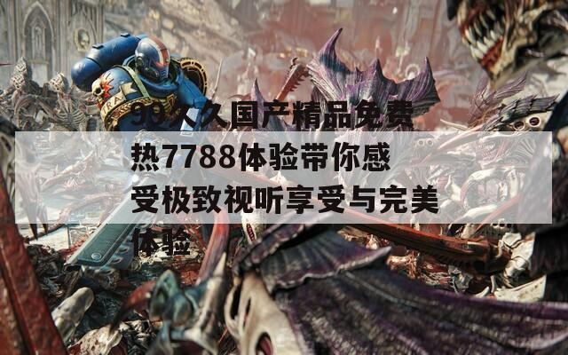 99久久国产精品免费热7788体验带你感受极致视听享受与完美体验