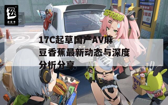 17C起草国产AV麻豆香蕉最新动态与深度分析分享