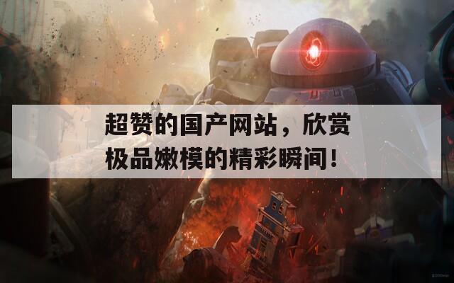 超赞的国产网站，欣赏极品嫩模的精彩瞬间！