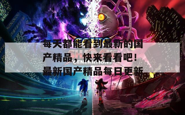 每天都能看到最新的国产精品，快来看看吧！最新国产精品每日更新