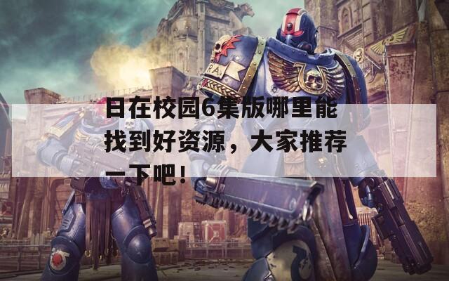 日在校园6集版哪里能找到好资源，大家推荐一下吧！