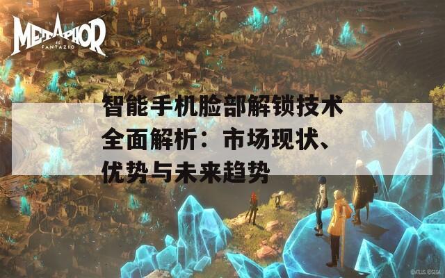 智能手机脸部解锁技术全面解析：市场现状、优势与未来趋势