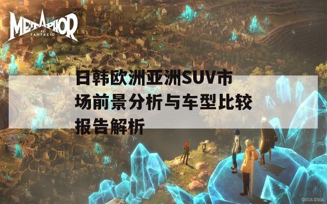 日韩欧洲亚洲SUV市场前景分析与车型比较报告解析