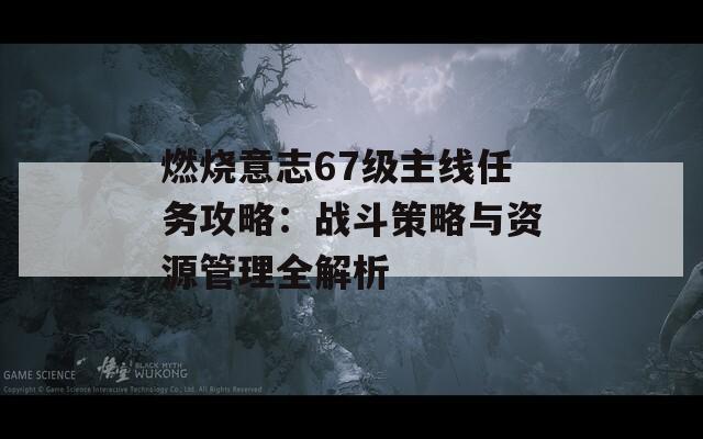 燃烧意志67级主线任务攻略：战斗策略与资源管理全解析