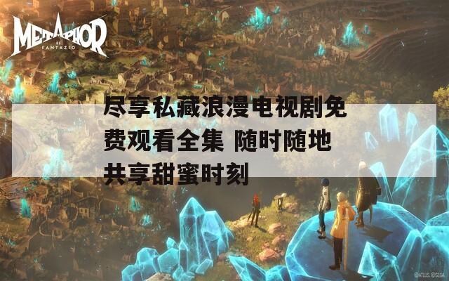 尽享私藏浪漫电视剧免费观看全集 随时随地共享甜蜜时刻