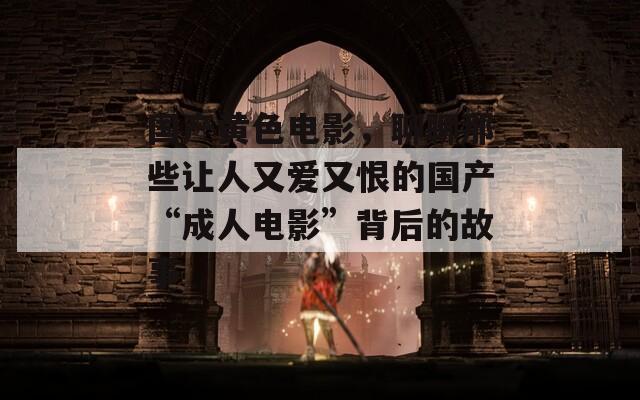 国产黄色电影，聊聊那些让人又爱又恨的国产“成人电影”背后的故事