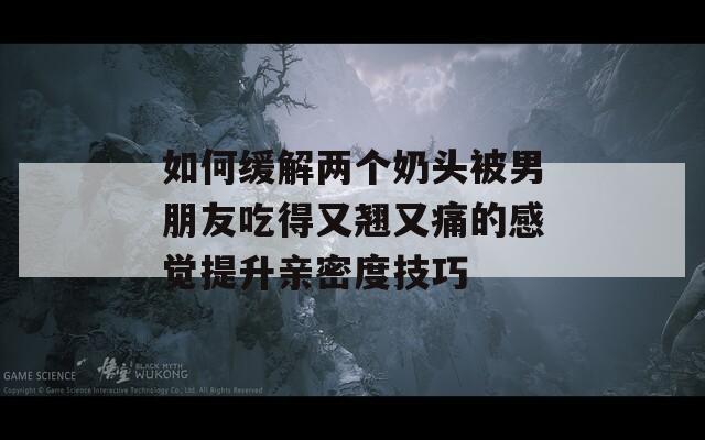 如何缓解两个奶头被男朋友吃得又翘又痛的感觉提升亲密度技巧