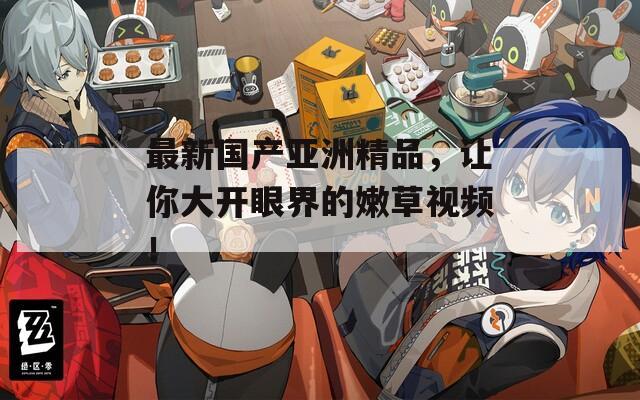 最新国产亚洲精品，让你大开眼界的嫩草视频！