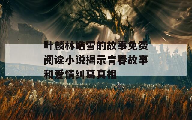 叶麟林皓雪的故事免费阅读小说揭示青春故事和爱情纠葛真相