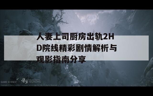 人妻上司厨房出轨2HD院线精彩剧情解析与观影指南分享