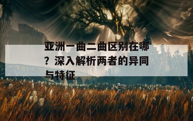 亚洲一曲二曲区别在哪？深入解析两者的异同与特征
