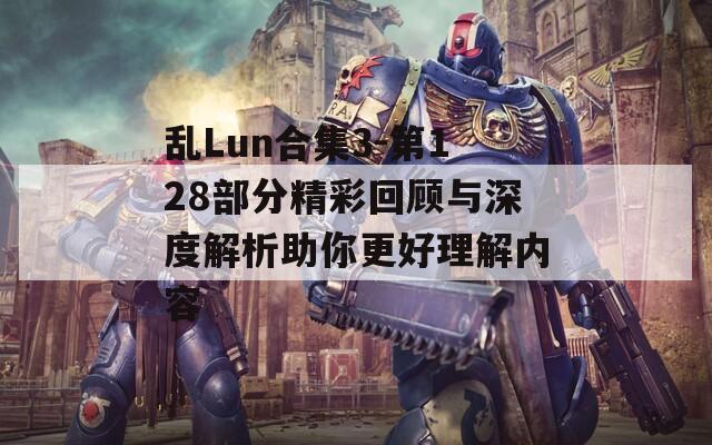乱Lun合集3-第128部分精彩回顾与深度解析助你更好理解内容