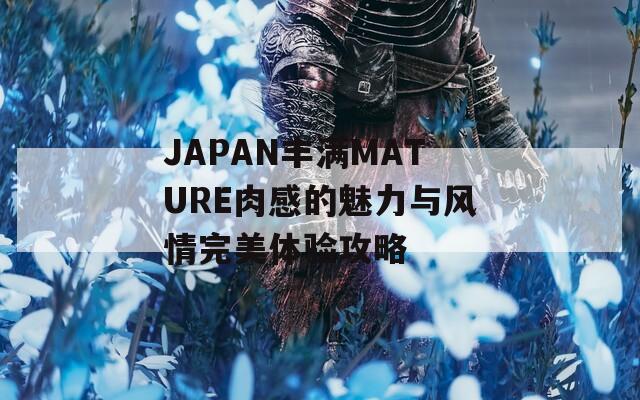 JAPAN丰满MATURE肉感的魅力与风情完美体验攻略