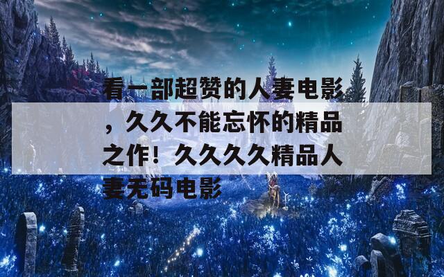 看一部超赞的人妻电影，久久不能忘怀的精品之作！久久久久精品人妻无码电影