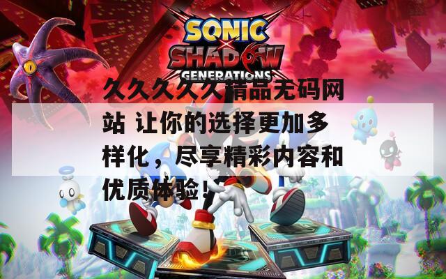 久久久久久精品无码网站 让你的选择更加多样化，尽享精彩内容和优质体验！