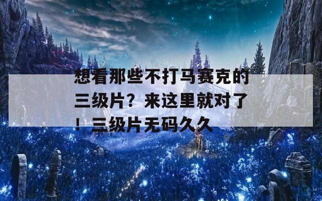 想看那些不打马赛克的三级片？来这里就对了！三级片无码久久