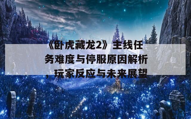 《卧虎藏龙2》主线任务难度与停服原因解析，玩家反应与未来展望